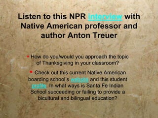 Listen to this NPR interview with
 Native American professor and
      author Anton Treuer

   How do you/would you approach the topic
      of Thanksgiving in your classroom?
    Check out this current Native American
  boarding school’s website and this student
   profile. In what ways is Santa Fe Indian
   School succeeding or failing to provide a
      bicultural and bilingual education?
 