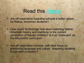 Read this Article
 Are off reservation boarding schools a better option
  for Native- American students?

 How would Schlesinger feel about teaching Native-
  American history and traditions to the current
  generation of Navajo children? Is it as “irrelevant” as
  the Afrocentric curriculum

 Are off reservation schools, with their focus on
  preserving language and culture, preparing students
  to succeed in society?
 