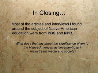 In Closing…
Most of the articles and interviews I found
around the subject of Native-American
education were from PBS and NPR.

  What does that say about the significance given to
       the Native-American achievement gap in
           mainstream media and society?
 