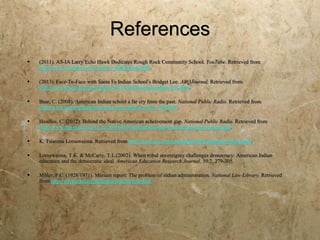 References
   (2011). AS-IA Larry Echo Hawk Dedicates Rough Rock Community School. YouTube. Retrieved from
    http://www.youtube.com/watch?v=JMldnOmcMH0.

   (2013). Face-To-Face with Santa Fe Indian School’s Bridget Lee. ABQJournal. Retrieved from
    http://www.abqjournal.com/main/2013/03/08/north/headline-256.html.

   Bear, C. (2008). American Indian school a far cry from the past. National Public Radio. Retrieved from
    http://www.npr.org/templates/story/story.php?storyId=17645287.

   Headlee, C. (2012). Behind the Native American acheivement gap. National Public Radio. Retrieved from
    http://www.npr.org/2012/11/22/165662639/behind-the-native-american-achievement-gap.

   K. Tsianina Lomawaima. Retrieved from http://www.ais.arizona.edu/people/k-tsianina-lomawaima.

   Lomawaima, T.K. & McCarty, T.L.(2002). When tribal sovereignty challenges democracy: American Indian
    education and the democratic ideal. American Education Research Journal, 39:2, 279-305.

   Miller, F.C. (1928/1971). Meriam report: The problem of indian administration. National Law Library. Retrieved
    from http://www.narf.org/nill/resources/meriam.htm.
 