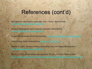 References (cont’d)
   PBS. Interview with Tsianina Lomawaima. Only a Teacher. Retrieved from
    http://www.pbs.org/onlyateacher/today7.html.

   President Obama and the Native American community. Retrieved from
    http://www.whitehouse.gov/nativeamericans.

   Rough Rock Community School. Retrieved from http://www.roughrock.k12.az.us/Welcome.htm.

   Santa Fe Inidan School. Retrieved from http://www.sfis.k12.nm.us/.

   Schmidt, R. (2007). The harm of Native stereotyping: Facts and evidence. Retrieved from
    http://www.bluecorncomics.com/stharm.htm.

   Treuer, D. (2012). Kill the Indians, then copy them. The New York Times. Retrieved from
    http://www.nytimes.com/2012/09/30/opinion/sunday/kill-the-indians-then-copy-them.html?_r=2&.
 