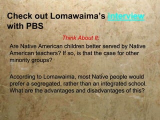 Check out Lomawaima’s interview
with PBS
                   Think About It:
Are Native American children better served by Native
American teachers? If so, is that the case for other
minority groups?

According to Lomawaima, most Native people would
prefer a segregated, rather than an integrated school.
What are the advantages and disadvantages of this?
 