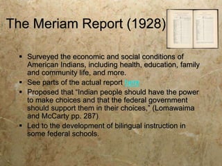 The Meriam Report (1928)

  Surveyed the economic and social conditions of
   American Indians, including health, education, family
   and community life, and more.
  See parts of the actual report here
  Proposed that “Indian people should have the power
   to make choices and that the federal government
   should support them in their choices,” (Lomawaima
   and McCarty pp. 287)
  Led to the development of bilingual instruction in
   some federal schools.
 
