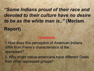 “Some Indians proud of their race and
devoted to their culture have no desire
to be as the white man is..” (Meriam
Report)
                      Questions:
1.How does this perception of American Indians
differ from Freire’s characteristics of the
oppressed?
2. Why might native-americans have different Goals
than other oppressed groups?
 