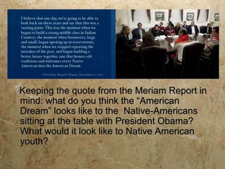 Keeping the quote from the Meriam Report in
mind: what do you think the “American
Dream” looks like to the Native-Americans
sitting at the table with President Obama?
What would it look like to Native American
youth?
 