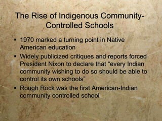 The Rise of Indigenous Community-
        Controlled Schools
 1970 marked a turning point in Native
  American education
 Widely publicized critiques and reports forced
  President Nixon to declare that “every Indian
  community wishing to do so should be able to
  control its own schools”
 Rough Rock was the first American-Indian
  community controlled school
 