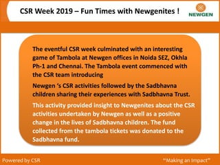 CSR Week 2019 – Fun Times with Newgenites !
Powered by CSR “Making an Impact”
The eventful CSR week culminated with an interesting
game of Tambola at Newgen offices in Noida SEZ, Okhla
Ph-1 and Chennai. The Tambola event commenced with
the CSR team introducing
Newgen ‘s CSR activities followed by the Sadbhavna
children sharing their experiences with Sadbhavna Trust.
This activity provided insight to Newgenites about the CSR
activities undertaken by Newgen as well as a positive
change in the lives of Sadbhavna children. The fund
collected from the tambola tickets was donated to the
Sadbhavna fund.
 