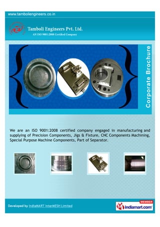 We are an ISO 9001:2008 certified company engaged in manufacturing and
supplying of Precision Components, Jigs & Fixture, CNC Components Machining,
Special Purpose Machine Components, Part of Separator.
 