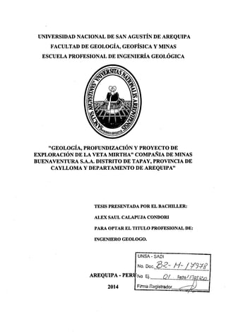 UNIVERSIDAD NACIONAL DE SAN AGUSTÍN DE AREQUIPA
FACULTAD DE GEOLOGÍA, GEOFÍSICA Y MINAS
ESCUELA PROFESIONAL DE INGENIERÍA GEOLÓGICA
"GEOLOGÍA, PROFUNDIZACIÓN Y PROYECTO DE
EXPLORACIÓN DE LA VETA MIRTHA" COMPAÑIA DE MINAS
BUENAVENTURA S.A.A. DISTRITO DE TAPAY, PROVINCIA DE
CAYLLOMA Y DEPARTAMENTO DE AREQUIPA"
TESIS PRESENTADA POR EL BACHILLER:
ALEX SAUL CALAPUJA CONDORI
PARA OPTAR EL TITULO PROFESIONAL DE:
INGENIERO GEOLOGO.
UNSA- SAOI
No. Doc...fl:?.:..!f:.f..:f.!f.f_
AREQUIPA - PER No Ej.__________QL.~..f.~fhª!.-E? .13../.U2•.
2014 Firma Registrador .
. ....... ....... .....-..........
 