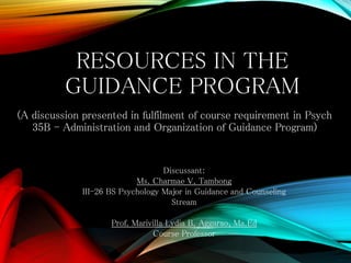 RESOURCES IN THE
GUIDANCE PROGRAM
(A discussion presented in fulfilment of course requirement in Psych
35B - Administration and Organization of Guidance Program)

Discussant:
Ms. Charmae V. Tambong
III-26 BS Psychology Major in Guidance and Counseling
Stream
Prof. Marivilla Lydia B. Aggarao, Ma.Ed
Course Professor

 