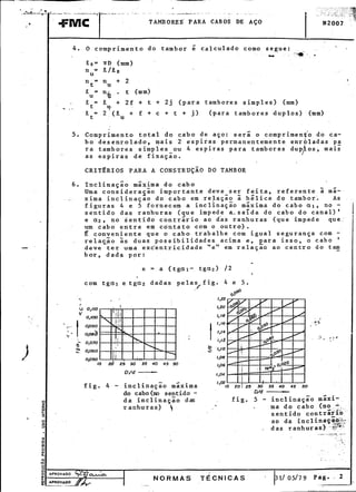 - "
"":'~-"::T!-'-"---'-".-'-'C -_c_'--='-:'--'--"".C '--" --- - c - :-. .--"--' _c. - --. I
,- - -FMC TAMBORES- PARA CABOS DE AÇO N2001 ;~
.
,
4. O comprimento do tambor é calculado como segue: .' "
_c'~ .
.11.0= írD (mm)
n = .11./.11.0
u
n = n + 2 .t u
.I1.u= n'ij . t (mm)
.11. = 1 + 2f + t + 2j (para tambores $imples) (mm)
t u,o. !' I
9., = 2 (1 + f + c + t + j) (para tambores duplos) (mm)
t u
. -. '
5. Comprimento total do cabo de aço: sera o compr1men~o do ca-. . - ,
bo desenrolado, ma1S 2 esp1ras permanentemente enroladas pa
ra tambores simples_ou 4 espiras para tambores duPJios, mais
as espiras de fixaçao.
CRITÉRIOS PARA A CONSTRUÇÃO DO TAMBOR
6. Inclinação májÇima do cabo
Uma considera~ão importante deve ser feita~ referente à má-
-- xima incl inaçao do cabo em -re~açã~ à hélice do tambor'. As
figuras 4 e 5 fornecem a inclinaçao máxima do cabo aI, no _
Isentido das ranhuras (que impede a_saída do cabo do canal)'
e a2 ~ no sentido contrário ao d'as ranhuras (que impede que:
um ~abo entre em contato com o outro).
É conveniente que o cabo trabalhe com igual segurança com -
relaç-.ão às duas possibilidades acima e~ para isso, o cabo'
- deve ter uma exc-entricidade "e" em relação ao centro do t~
bor~ dada por:
e = a (tg<1I- tga2) /2
.
.
com tgaI e tga2 dadas pelas figo 4 e 5.
/"- gO
0,0
~. 1,22
('
; o110 I,P.O
~' '
"0,100 1,18 , ,
. t 1,16 "-~
~.-- 0,090
I .
--- 0,08~ 1,14 ,
. - ',' , . <'
"- 0070 . 1,12 '- .
) ti ' :b
~ 0,060 ~ 1,10
opso 1,08
30 35 40 106, '
D/d _r, 104 i
, I
f . 4 . 1 . - -. 1,02 I19. - 3-nc 1naçao maX3-ma 15 20 25 30 35 40 45 50
do cabo (m sentido - D/d.
o da inclinação das fig. 5 - inclinação máxi-
ffi ranhuras)  ~ ma do cabo (n~~,t,::,-
~ sentido contrar~Q - . . -,_o.
o ao da 1ncl1.nai'-~_o,:::::U) 3' "CÍ". ,-
~ das ranhuras) -~i'~~;":'
. ~:-;,_.,
o( ; -,
§ - -:-,.
o
Q:
n-
o .:
to(
(.)
J
gi~I~-iPROVADO0:0.. ~ORMA;T~CNICAS - ~-p 1/ 05/79 Pag. - 2
111 APROVADO -
~ -:
,
 