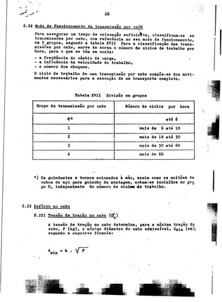 . , ,
., ~ '.
~ .b
-"~ .I 2 0. ".;
~ g ,';"
. """
6.2J Modo 4e runoionn~en to da tr~9mi98ão Dor ca~"~
Para asoe§Urar um tempo de ooloo~ção oufioie~te, olaosifioam-oo as
!transmlsooes por cabo, com referenoia ao seu modo de funcionamento, 1
em 5 grUpO8, 8egundo ~ tabela XVII Para a olassifioação das trans-
missões por oabo, serTe de norma o número de oio10s de trabalho por
hora, para o que se têm em oontal
- a freqÜência do câmbio de carga, .
- a influênoia da Telooidade do trabalho,
- o número doe ohoquoo. .
. ,
O oiolo de trabalho de uma transmiosão por cabo compõe-se dos movi-
mantos nece8uários para a execução de um transporte completo.
Tabela XVII D1Yisão em grupos
,,~:J
Grupo da tr~ns~issão por cabo - Número de 010108 por hora ~
. .
O' . . até 6
1 .mais de 6 até 18. .
2 mais de 18 até '0 ,--
---
, m~is de :50 até 60
. ,
4 mais de 60
*) Os guindastes e tornos acionad08 à mão. ássim como 08 moitõe~ de
cabos de aço para guincho de montagem, acham-se ino1u{d08 no gr~
po.O, independente do número de o1olo84e.tr~bnlho. .
6.22 E8!:Ô~Ç.O.ng oabq ~ ~-.~,~I
-',(*,
6.221 TenS!2 detracãono 2a!!g (a'z) c;,;
A tensão de tração no oabo determina, para a máxima tração do
cabo, F (k8)~ O m!n~mo diâmetro 40 cabo admiss{yel, dmin (mm),
segundo a seguinte fórmula a
d i .. k . .V~ . I
m n
, ,
.
!
. ,
!
,,~
"i~ ~ ;; I
 