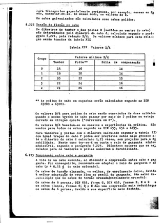 ~ :-... . r'era "tro.neportes 2epeoialmente perigosos, por exemplo, massas em to!
sao,. aumentar-Do-ao, do me,smo modo, os valores de k.
0"0 oabos ga1vanizadoB são oa1ou1ados oomo cabos polidos.
6.222 Tensão de f1exão no cabo- --. O~ diâmetros do tambor eAdas polias D (medidos no centro do cabo)'
sao determinados pelo d~ametro do cabo d, caloulado Aegundc o pará-
~afo 6~221, pela re1açao D/d. Os valores mínimos para esta. rela-
t. çElOsorao tomados da tabela XIX
(
Tabela XIX Valor~s D/d
Grupo Valore~ mlnimoe D/dTambor Po1ia** Polia de compensação
O 15 . 16 14
1 18 20 14
2 20 22 15
3 22 24 16
4 24 26 16
I
** As polias de oabo em caçambas serão calculadas 8egundo as DIN
69200 e 69201.
Os valOl'es D/d para polias de cabo serão aumentados de duas ul:1idades
quando o meBmo trecho de cabo passar por mais de 2 poliae ou esteja
curvado em direção oposta ("curvatUra em S,,).
.
Os valores D/d baseiam-se em ensaios e experiências da prática. são
uBados para todos os cabos segundo as DIN 655, 656 s 6895.
Para tambores'e polias com o diâmetro calculado segund~ a ~abela xn
com igual tração do cabo F podem ser previstos oabos m~is gross09 a-. té o diâmetro do cabo d oalculado 1.,25 vêzes, sem prejuízo para a d~
rabilidade. Neste caso ter-se-á em canta o raio de garganta mínimo
admissivel, segundo o parágrafo 6.223. Diâmetroe maiores que 08 cal
culados para oe tambores'e polias aumentam a durabilidade.
6.223 CompreoBão entre cabo e R'A.rR'ant,!
A vida de um oabo aumenta, ao diminuir a co~pressão entre cabo e ga!
ganta. Por conseguinte, recomenda-se adaptar o raio de garganta r ao
cabo (r ~. 0,53 A do cabo colocado).
Os cabos de torsão alargada,. ou ms1hor, de enro1amento único, devido
~ melhor adaptação de seus fios ao perfil do. garganta, têm maior du-
Ltiu,i.:Llti,tide que' oe cabos de torsão cruzada<enrolamento oruzado).
00 cabos de 8 pernas,'DIN 655, forma C, DIN 656, formas B. E e O e
08 cabos planos, formas C; D e E dão uma compressão main reduzidaqus
os cabos de 6 p'ernao, devido' à'sua. duperfície mais fechada.
 