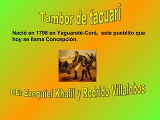 Tambor de tacuari Nació  en 1798   en   Yaguareté-Corá,  este pueblito que hoy se llama Concepción.  DE: Ezequiel Khalil y Rodrido Villalobos 