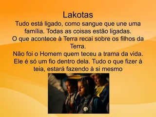 Lakotas
Tudo está ligado, como sangue que une uma
família. Todas as coisas estão ligadas.
O que acontece à Terra recai sobre os filhos da
Terra.
Não foi o Homem quem teceu a trama da vida.
Ele é só um fio dentro dela. Tudo o que fizer à
teia, estará fazendo à si mesmo
 