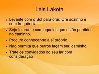 Leis Lakota
 Levante com o Sol para orar. Ore sozinho e
com frequência.
 Seja tolerante com aqueles que estão perdidos
no caminho.
 Procure conhecer-se a sí próprio.
 Não permita que outros façam seu caminho
 Trate os convidados do seu lar com
consideração
 