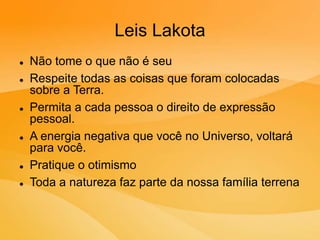 Leis Lakota
 Não tome o que não é seu
 Respeite todas as coisas que foram colocadas
sobre a Terra.
 Permita a cada pessoa o direito de expressão
pessoal.
 A energia negativa que você no Universo, voltará
para você.
 Pratique o otimismo
 Toda a natureza faz parte da nossa família terrena
 