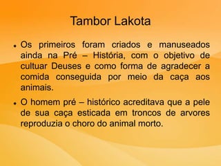 Tambor Lakota
 Os primeiros foram criados e manuseados
ainda na Pré – História, com o objetivo de
cultuar Deuses e como forma de agradecer a
comida conseguida por meio da caça aos
animais.
 O homem pré – histórico acreditava que a pele
de sua caça esticada em troncos de arvores
reproduzia o choro do animal morto.
 