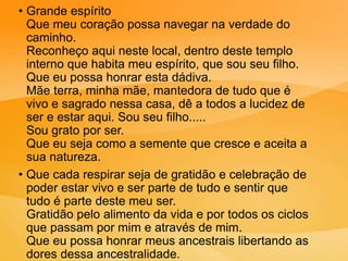 • Grande espírito
Que meu coração possa navegar na verdade do
caminho.
Reconheço aqui neste local, dentro deste templo
interno que habita meu espírito, que sou seu filho.
Que eu possa honrar esta dádiva.
Mãe terra, minha mãe, mantedora de tudo que é
vivo e sagrado nessa casa, dê a todos a lucidez de
ser e estar aqui. Sou seu filho.....
Sou grato por ser.
Que eu seja como a semente que cresce e aceita a
sua natureza.
• Que cada respirar seja de gratidão e celebração de
poder estar vivo e ser parte de tudo e sentir que
tudo é parte deste meu ser.
Gratidão pelo alimento da vida e por todos os ciclos
que passam por mim e através de mim.
Que eu possa honrar meus ancestrais libertando as
dores dessa ancestralidade.
 