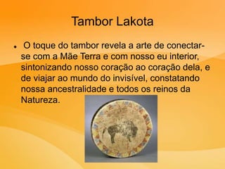 Tambor Lakota
 O toque do tambor revela a arte de conectar-
se com a Mãe Terra e com nosso eu interior,
sintonizando nosso coração ao coração dela, e
de viajar ao mundo do invisível, constatando
nossa ancestralidade e todos os reinos da
Natureza.
 