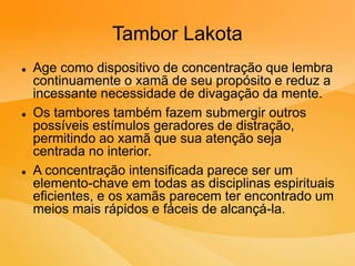 Tambor Lakota
 Age como dispositivo de concentração que lembra
continuamente o xamã de seu propósito e reduz a
incessante necessidade de divagação da mente.
 Os tambores também fazem submergir outros
possíveis estímulos geradores de distração,
permitindo ao xamã que sua atenção seja
centrada no interior.
 A concentração intensificada parece ser um
elemento-chave em todas as disciplinas espirituais
eficientes, e os xamãs parecem ter encontrado um
meios mais rápidos e fáceis de alcançá-la.
 