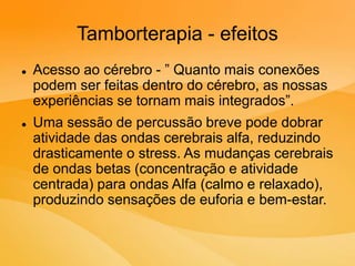 Tamborterapia - efeitos
 Acesso ao cérebro - ” Quanto mais conexões
podem ser feitas dentro do cérebro, as nossas
experiências se tornam mais integrados”.
 Uma sessão de percussão breve pode dobrar
atividade das ondas cerebrais alfa, reduzindo
drasticamente o stress. As mudanças cerebrais
de ondas betas (concentração e atividade
centrada) para ondas Alfa (calmo e relaxado),
produzindo sensações de euforia e bem-estar.
 