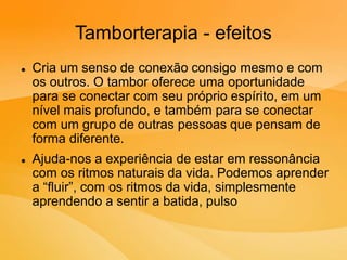 Tamborterapia - efeitos
 Cria um senso de conexão consigo mesmo e com
os outros. O tambor oferece uma oportunidade
para se conectar com seu próprio espírito, em um
nível mais profundo, e também para se conectar
com um grupo de outras pessoas que pensam de
forma diferente.
 Ajuda-nos a experiência de estar em ressonância
com os ritmos naturais da vida. Podemos aprender
a “fluir”, com os ritmos da vida, simplesmente
aprendendo a sentir a batida, pulso
 