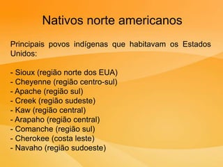Nativos norte americanos
Principais povos indígenas que habitavam os Estados
Unidos:
- Sioux (região norte dos EUA)
- Cheyenne (região centro-sul)
- Apache (região sul)
- Creek (região sudeste)
- Kaw (região central)
- Arapaho (região central)
- Comanche (região sul)
- Cherokee (costa leste)
- Navaho (região sudoeste)
 