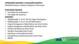 FORMAÇÃO MAISPAIC E EDUCAÇÃO INFANTIL
Desdobramentos: Estadual, Regional e Municipal.
EDUCAÇÃO INFANTIL
• Formação de Professores;
• Formação de Gestores;
MAISPAIC
• Alfabetização 1° ao 3° ano de Língua Portuguesa
• Alfabetização 1° ao 3° ano de Matemática
• Língua Portuguesa e Matemática nos Anos Iniciais
• Língua Portuguesa e Matemática nos Anos Finais
• Ciências da Natureza Anos Finais
• Gestão e Avaliação Anos Finais;
• Literatura e Formação do Leitor
• Competências Socioemocionais Anos Finais
• PADIN
 