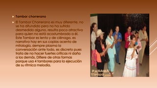  Tambor chorrerano
 El Tambor Chorrerano es muy diferente, no
se ha difundido pero no ha sufrido
desmedido alguno, resulta poco atractivo
para quien no está acostumbrado a él.
Este Tambor es lento y de ciénaga, es
narrativo hay en sus coplas acento de
mitología, siempre plasma la
conversación ante todo, es discreto pues
trata de no hacer fuertes críticas ni daño
a los demás. Difiere de otras formas
porque usa 4 tambores para la ejecución
de su rítmica melodía.
 