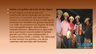  tambor con guitarra de la isla de San Miguel
 En San Miguel, una de las islas más
importantes del Archipiélago de las Perlas,
practican un tamborito que denominan
Tambor con Guitarra en el que no sólo figuran
tambores sino también una guitarra española
y un violín. Es una forma muy singular de baile,
con coreografía propia, texto literario y
melodía exclusivo, diferente en su ejecución
de lo que hacen cuando bailan el tambor
grande o el chico, que corresponden a
nuestros ritmos nortes y corridos. Por cierto que
es este tambor con guitarra, una de las
variantes más hermosas del Tamborito.
 