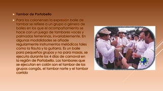  Tambor de Portobello
 Para los colonenses la expresión baile de
tambor se refiere a un grupo o género de
bailes en los que el acompañamiento se
hace con un juego de tambores voces y
palmadas femeninas, invariablemente. En
algunas modalidades se añade
regularmente instrumentos melódicos tales
como la flauta y la guitarra. Es un baile
para pequeños grupos y no para masas, se
ejecuta durante los 4 días de carnaval en
la región de Portobello. Los tambores que
se ejecutan en colón son el tambor de los
grupos congós, el tambor norte y el tambor
corrido
 