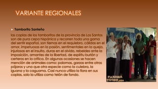 VARIANTE REGIONALES
 Tamborito Santeño
las coplas de los tamboritos de la provincia de Los Santos
son de pura cepa hispánica y recorren toda una gama
del sentir español, son tiernas en el requiebro, cálidas en el
amor, impetuosas en la pasión, sentimentales en la queja,
injuriosas en el insulto, duras en el olvido, rebeldes ante la
imposición, amantes de la libertad, de espíritu burlón y
certeros en la crítica. En algunas ocasiones se hacen
mención de animales como: palomas, garzas entre otros
pájaros y una que otra especie como la culebra, la
iguana y la caguama. Casi nunca utiliza la flora en sus
coplas, solo la utiliza como telón de fondo.
 