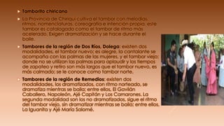  Tamborito chiricano
 La Provincia de Chiriquí cultiva el tambor con melodías,
ritmos, nomenclaturas, coreografía e intención propia, este
tambor es catalogado como el tambor de ritmo más
acelerado. Exigen dramatización y se hace durante el
baile.
 Tambores de la región de Dos Ríos, Dolega: existen dos
modalidades, el tambor nuevo; es alegre, la cantalante se
acompaña con las palmas de las mujeres, y el tambor viejo;
donde no se utilizan las palmas para aplaudir y los tiempos
de zapateo y retiro son más largos que el tambor nuevo, es
más calmado; se le conoce como tambor norte.
 Tambores de la región de Remedios: existen dos
modalidades, los dramatizados, con ritmo norteado, se
dramatiza mientras se baila; entre ellos, El Gavilán
Caballero, Napoleón, Ajé Capitán y Los Camarones. La
segunda modalidad son los no dramatizados, sigue el ritmo
del tambor viejo, sin dramatizar mientras se baila; entre ellos,
La Iguanita y Ajé María Salomé.
 