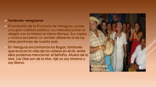  Tamborito veragüense
 El tamborito de la Provincia de Veraguas, posee
una gran calidad poética, sus melodías juntan la
alegría con la tristeza al mismo tiempo. Sus coplas
y música encierran un sentido diferente al de las
otras provincias de nuestro país.
 En Veraguas encontramos los Bogas, tambores
que evocan la vida de los voteros en el río, entre
ellos podemos mencionar: el Señaña, Afuera de la
Mar, Las Olas son de la Mar, Ajé yo soy Morena y
soy Sirena.
 