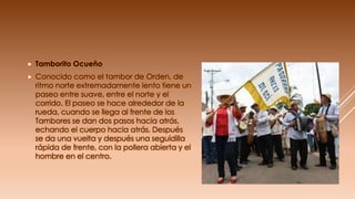  Tamborito Ocueño
 Conocido como el tambor de Orden, de
ritmo norte extremadamente lento tiene un
paseo entre suave, entre el norte y el
corrido. El paseo se hace alrededor de la
rueda, cuando se llega al frente de los
Tambores se dan dos pasos hacia atrás,
echando el cuerpo hacia atrás. Después
se da una vuelta y después una seguidilla
rápida de frente, con la pollera abierta y el
hombre en el centro.
 