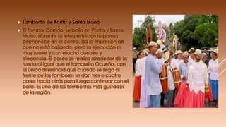  Tamborito de Parita y Santa María
 El Tambor Corrido, se baila en Parita y Santa
María, durante su interpretación la pareja
permanece en el centro, da la impresión de
que no está bailando, pero su ejecución es
muy suave y con mucho donaire y
elegancia. El paseo se realiza alrededor de la
rueda al igual que el tamborito Ocueño, con
la única diferencia que cuando se llega al
frente de los tambores se dan tres o cuatro
pasos hacia atrás para luego continuar con el
baile. Es uno de los tamboritos mas gustados
de la región.
 