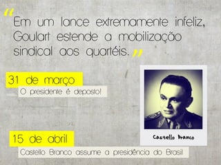 “Em um estendeextremamente infeliz,
 Goulart
          lance
                 a mobilização
 sindical aos quartéis.

 31 de março
                        ”
   O presidente é deposto!




 15 de abril
   Castello Branco assume a presidência do Brasil
 