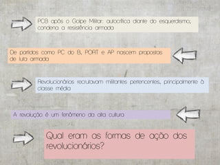 PCB após o Golpe Militar: autocrítica diante do esquerdismo;
         condena a resistência armada



De partidos como PC do B, PORT e AP nascem propostas
de luta armada



         Revolucionários recrutavam militantes pertencentes, principalmente à
         classe média



 A revolução é um fenômeno da alta cultura


             Qual eram as formas de ação dos
             revolucionários?
 