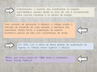 Endividamento: o aumento dos investimentos na indústria
          automobilística, previsto desde os anos 50, não é acompanhado
          pelos insumos industriais e os setores de energia


Certo aumento de aprovação à ditadura: o milagre amplia o
mercado de industriais de custo elevado, a exemplos dos
automóveis. Dessa forma, a sustentação do sistema
econômico precisa ser feita com concentração de renda.



           Em 1970, com a vitória da Arena (partido de sustentação do
           regime) os militares tentam legitimar a ditadura.



Médici, que tomou posse em 1969, lança a campanha
“Brasil, Grande Potência”.
 