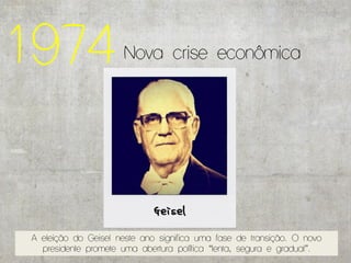 1974                  Nova crise econômica




 A eleição do Geisel neste ano significa uma fase de transição. O novo
   presidente promete uma abertura política “lenta, segura e gradual”.
 