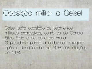 Oposição militar a Geisel

Geisel sofre oposição de segmentos
militares expressivos, como os do General
Silvio Frota e de parte da Arena.
O presidente passa a endurecer o regime
após o desempenho do MDB nas eleições
de 1974.
 