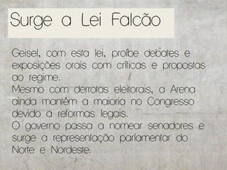 Surge a Lei Falcão
Geisel, com esta lei, proíbe debates e
exposições orais com críticas e propostas
ao regime.
Mesmo com derrotas eleitorais, a Arena
ainda mantém a maioria no Congresso
devido a reformas legais.
O governo passa a nomear senadores e
surge a representação parlamentar do
Norte e Nordeste.
 
