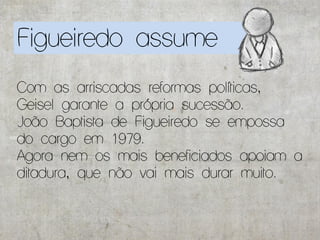 Figueiredo assume
Com as arriscadas reformas políticas,
Geisel garante a própria sucessão.
João Baptista de Figueiredo se empossa
do cargo em 1979.
Agora nem os mais beneficiados apoiam a
ditadura, que não vai mais durar muito.
 