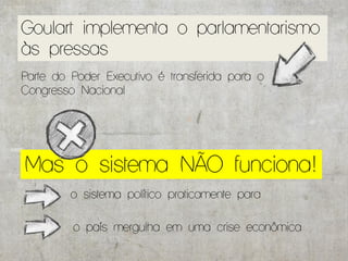 Goulart implementa o parlamentarismo
às pressas
Parte do Poder Executivo é transferida para o
Congresso Nacional




Mas o sistema NÃO funciona!
         o sistema político praticamente para

         o país mergulha em uma crise econômica
 