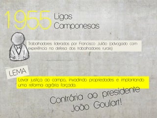 1955              Ligas
                  Camponesas

     Trabalhadores liderados por Francisco Julião (advogado com
     experiência na defesa dos trabalhadores rurais)




 Levar justiça ao campo, invadindo propriedades e implantando
 uma reforma agrária forçada.
 
