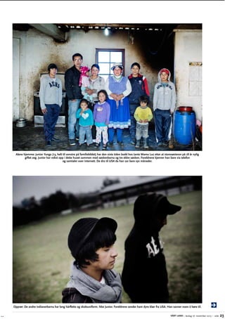 Alene hjemme: Junior Yunga (13, helt til venstre på familiebildet) har den siste tiden bodd hos tante Mama Luz etter at storesøsteren på 18 år nylig
g
­ iftet seg. Junior har vokst opp i dette huset sammen med søskenbarna og tre eldre søsken. Foreldrene kjenner han bare via telefon
og samtaler over internett. De dro til USA da han var bare syv måneder.

Opprør: De andre indianerbarna har lang hårflette og skoleuniform. Ikke Junior. Foreldrene sender ham dyre klær fra USA. Han savner noen å høre til.
VÅRT LAND – lørdag 16. november 2013 – side

23

 