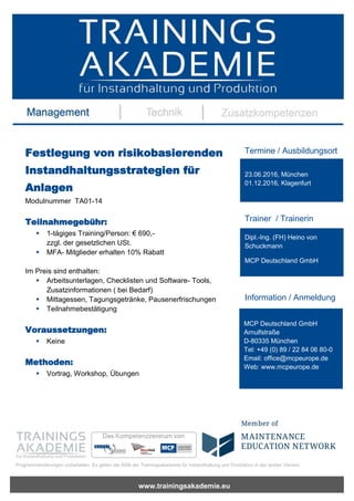 www.trainingsakademie.eu
Programmänderungen vorbehalten. Es gelten die AGB der Trainingsakademie für Instandhaltung und Produktion in der letzten Version.
Festlegung von risikobasierenden
Instandhaltungsstrategien für
Anlagen
Modulnummer TA01-14
Teilnahmegebühr:
 1-tägiges Training/Person: € 690,-
zzgl. der gesetzlichen USt.
 MFA- Mitglieder erhalten 10% Rabatt
Im Preis sind enthalten:
 Arbeitsunterlagen, Checklisten und Software- Tools,
Zusatzinformationen ( bei Bedarf)
 Mittagessen, Tagungsgetränke, Pausenerfrischungen
 Teilnahmebestätigung
Voraussetzungen:
 Keine
Methoden:
 Vortrag, Workshop, Übungen
Termine / Ausbildungsort
Trainer / Trainerin
Information / Anmeldung
23.06.2016, München
01.12.2016, Klagenfurt
Dipl.-Ing. (FH) Heino von
Schuckmann
MCP Deutschland GmbH
MCP Deutschland GmbH
Arnulfstraße
D-80335 München
Tel: +49 (0) 89 / 22 84 06 80-0
Email: office@mcpeurope.de
Web: www.mcpeurope.de
 