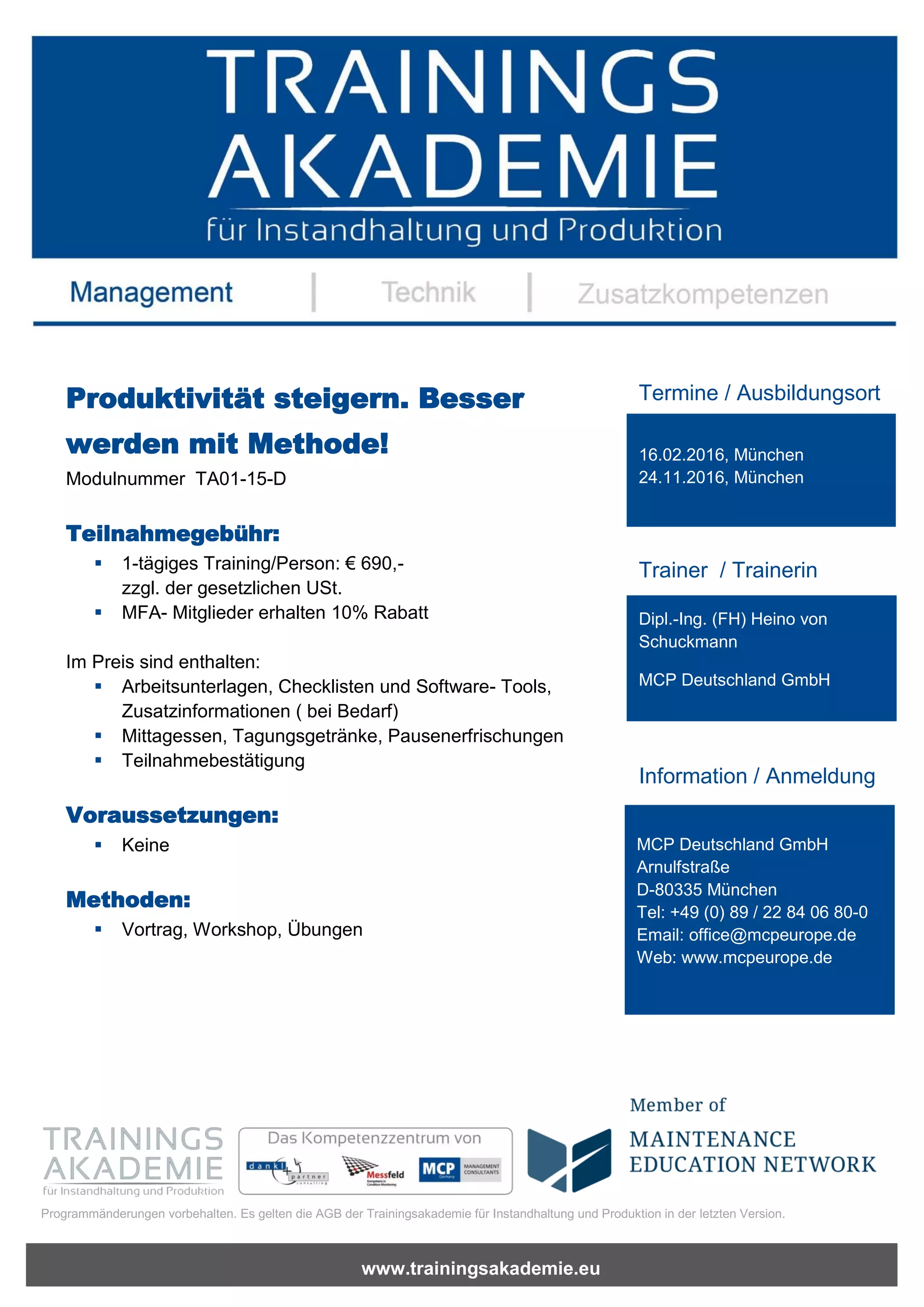 www.trainingsakademie.eu
Programmänderungen vorbehalten. Es gelten die AGB der Trainingsakademie für Instandhaltung und Produktion in der letzten Version.
Produktivität steigern. Besser
werden mit Methode!
Modulnummer TA01-15-D
Teilnahmegebühr:
1-tägiges Training/Person: € 690,-
zzgl. der gesetzlichen USt.
MFA- Mitglieder erhalten 10% Rabatt
Im Preis sind enthalten:
Arbeitsunterlagen, Checklisten und Software- Tools,
Zusatzinformationen ( bei Bedarf)
Mittagessen, Tagungsgetränke, Pausenerfrischungen
Teilnahmebestätigung
Voraussetzungen:
Keine
Methoden:
Vortrag, Workshop, Übungen
Termine / Ausbildungsort
Trainer / Trainerin
Information / Anmeldung
16.02.2016, München
24.11.2016, München
Dipl.-Ing. (FH) Heino von
Schuckmann
MCP Deutschland GmbH
MCP Deutschland GmbH
Arnulfstraße
D-80335 München
Tel: +49 (0) 89 / 22 84 06 80-0
Email: office@mcpeurope.de
Web: www.mcpeurope.de