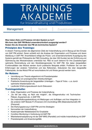 www.trainingsakademie.eu
Was haben Ziele und Prozesse mit dem System zu tun?
Wie kann das SAP PM Modul anwenderorientiert ausgeprägt werden?
Nutzen Sie als Anwender das PM als technisches System?
Prinzipien des Trainings:
In diesem Training werden die allgemeinen Ziele der Instandhaltung und im Bezug auf den Einsatz
von SAP PM erörtert. Daran schließt sich die Analyse der Organisation und Prozesse und deren
Abbildung in SAP PM. Anschließend erfolgt die Praxis- und anwenderorientierte Ausprägung des
Systems gemäß der Philosophie der P&S Consulting, die über 350 Kunden bei der Einführung und
Optimierung des Moduleinsatzes unterstützt hat. P&S ist auch bekannt für ihre Zusatzlösungen
optimierte Rückmeldung und den Stücklistengenerator für SAP PM. Die dabei dargestellten
Funktionalitäten des Moduls werden durch praktische Beispiele erklärt. Profitieren Sie von den
Erfahrungen der anderen Teilnehmer und des Referenten, Diskutieren Sie über dargestellte
Fallbeispiele, da das Modul PM auf verschiedene Art und Weise genutzt werden kann.
Ihr Nutzen:
 Vermittlung von Theorie abgestimmt mit Praxisbeispielen
 Beistellung von praxisgerechten Arbeitsunterlagen
 Praktische Anwendung der beigestellten Unterlagen – Tipps & Tricks – u.a. durch
optimierte Arbeitsmasken etc.
 Laufender Erfahrungsaustausch durch Diskussion
Trainingsinhalte:
 Ziele, Organisation und Prozesse der Instandhaltung
 „So tief wie nötig, so flach wie möglich“, die Anlagenstruktur mit Technischen
Plätzen, Equipment etc. in SAP PM
 Die Instandhaltungsabwicklung mit Meldungen und Aufträgen und ihre Integration in
die anderen SAP Module FI (Finanzen) CO (Controlling) MM (Materialwirtschaft) HR
(Personal)
 Die Wartungsplanung in SAP PM und ihre Strategien
 Kennzahlen der Instandhaltung
 Kostenoptimaler Meldebestand für Ersatzteile
 Condition Monitoring in Verbindung mit SAP PM
 Mitarbeitereinsatzplanung mit der SAP MRS (Plantafel) und mobile Instandhaltung mit SAP
 Praxisbeispiele und Anwendungsfälle
 